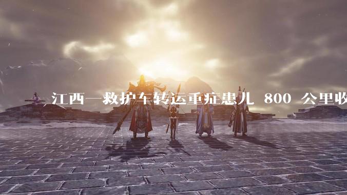 江西一救护车转运重症患儿 800 公里收 28000 元遭质疑，争议点是什么？哪些信息值得关注？
