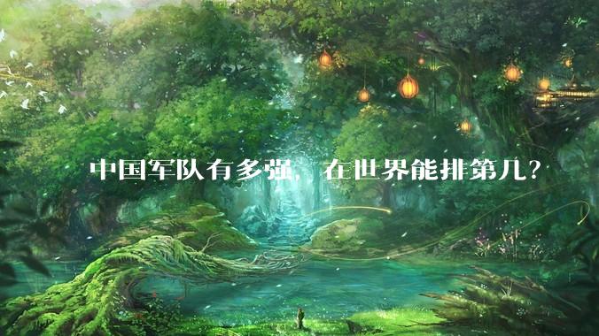 中国军队有多强，在世界能排第几？