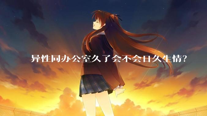异性同办公室久了会不会日久生情？