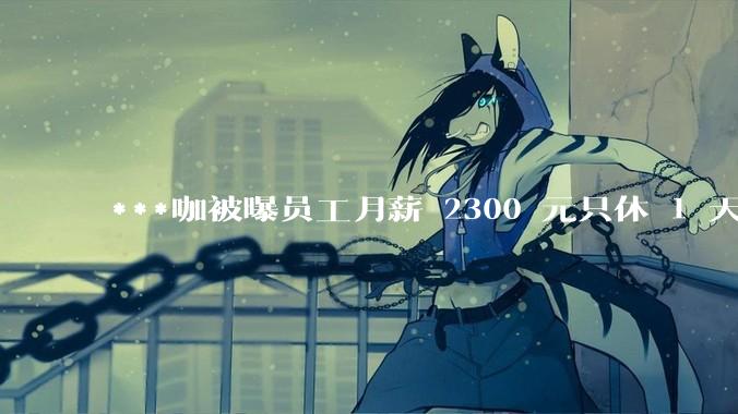 ***咖被曝员工月薪 2300 元只休 1 天，这样的薪资和工作条件是否合理？