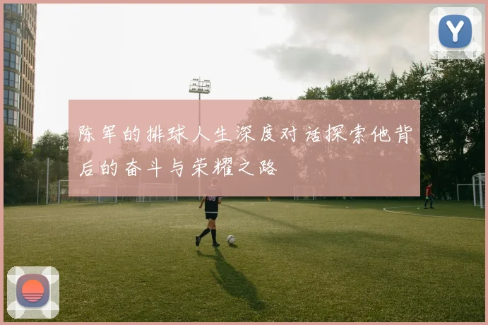 陈军的排球人生深度对话探索他背后的奋斗与荣耀之路