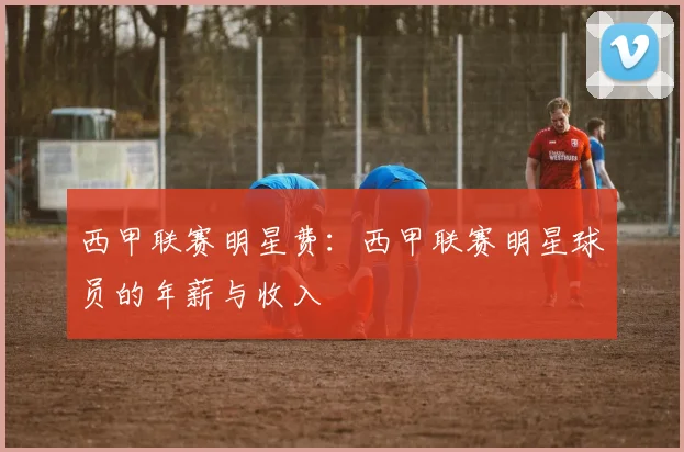 西甲联赛明星费：西甲联赛明星球员的年薪与收入