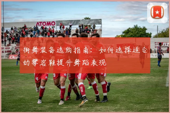 街舞装备选购指南：如何选择适合的攀岩鞋提升舞蹈表现