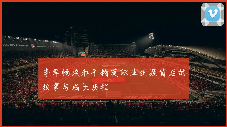 李军畅谈和平精英职业生涯背后的故事与成长历程
